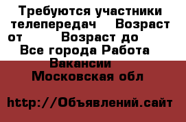 Требуются участники телепередач. › Возраст от ­ 18 › Возраст до ­ 60 - Все города Работа » Вакансии   . Московская обл.